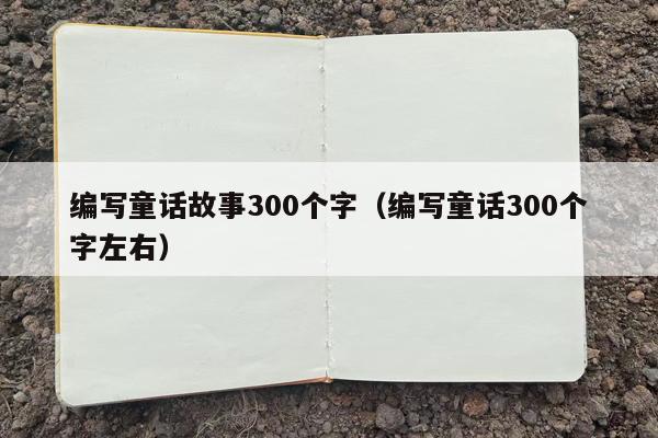 编写童话故事300个字（编写童话300个字左右）