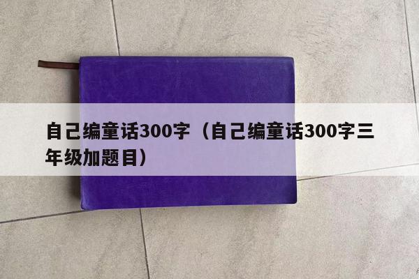 自己编童话300字（自己编童话300字三年级加题目）