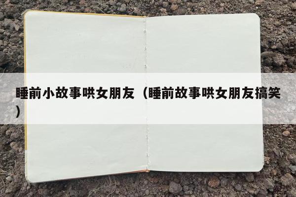 睡前小故事哄女朋友（睡前故事哄女朋友搞笑）