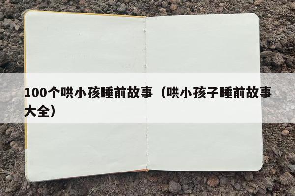 100个哄小孩睡前故事（哄小孩子睡前故事大全）