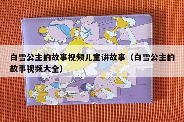 白雪公主的故事视频儿童讲故事（白雪公主的故事视频大全）