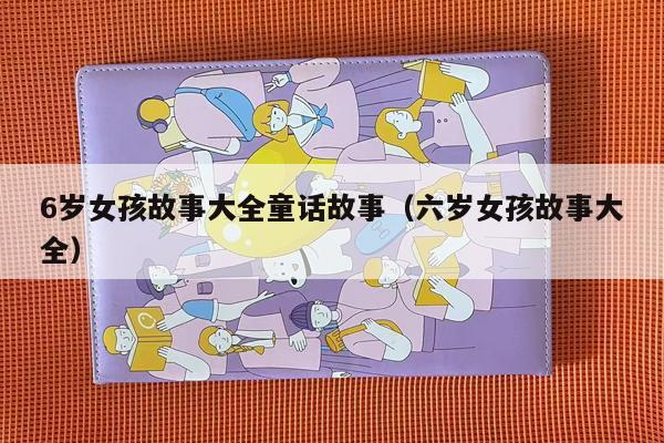6岁女孩故事大全童话故事（六岁女孩故事大全）